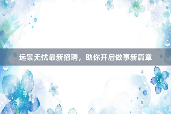 远景无忧最新招聘，助你开启做事新篇章