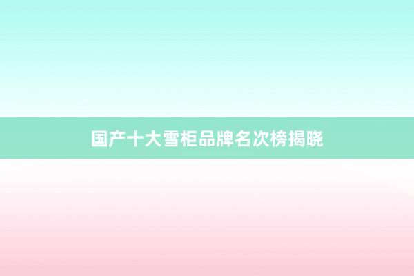 国产十大雪柜品牌名次榜揭晓