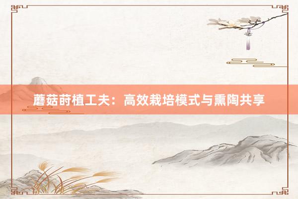 蘑菇莳植工夫：高效栽培模式与熏陶共享