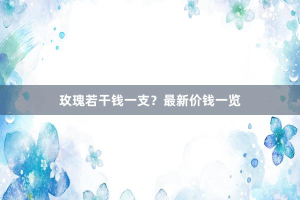 玫瑰若干钱一支？最新价钱一览
